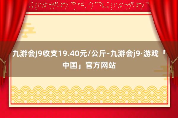 九游会J9收支19.40元/公斤-九游会j9·游戏「中国」官方网站