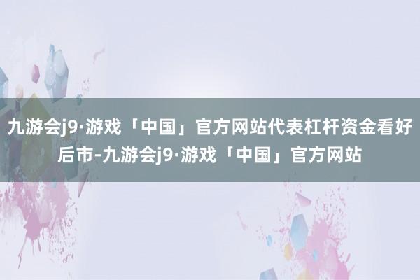 九游会j9·游戏「中国」官方网站代表杠杆资金看好后市-九游会j9·游戏「中国」官方网站