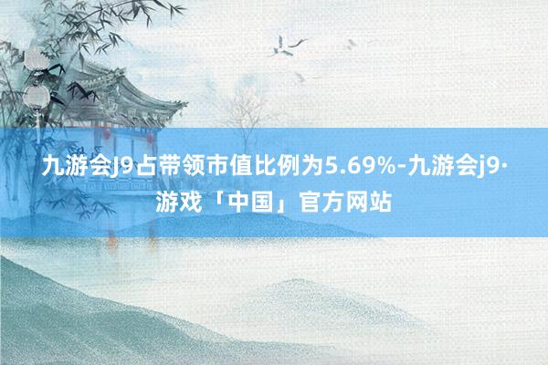 九游会J9占带领市值比例为5.69%-九游会j9·游戏「中国」官方网站