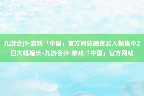 九游会j9·游戏「中国」官方网站融资买入额集中2日大幅增长-九游会j9·游戏「中国」官方网站