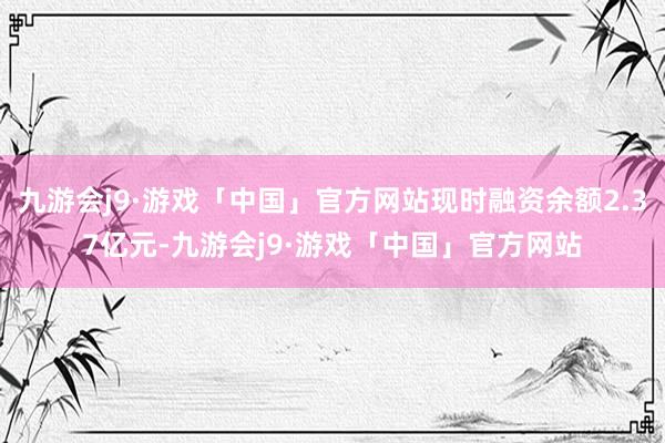 九游会j9·游戏「中国」官方网站现时融资余额2.37亿元-九游会j9·游戏「中国」官方网站