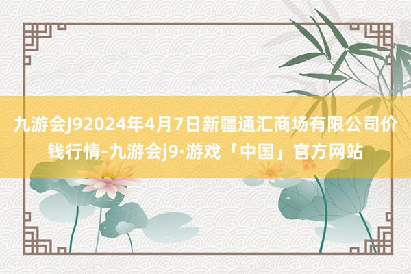 九游会J92024年4月7日新疆通汇商场有限公司价钱行情-九游会j9·游戏「中国」官方网站