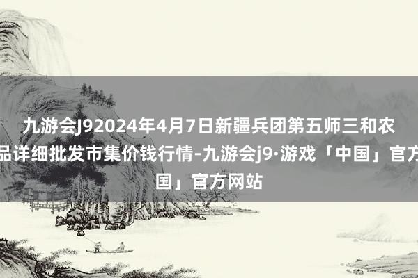 九游会J92024年4月7日新疆兵团第五师三和农副居品详细批发市集价钱行情-九游会j9·游戏「中国」官方网站