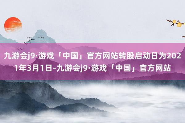 九游会j9·游戏「中国」官方网站转股启动日为2021年3月1日-九游会j9·游戏「中国」官方网站