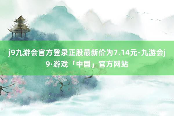 j9九游会官方登录正股最新价为7.14元-九游会j9·游戏「中国」官方网站