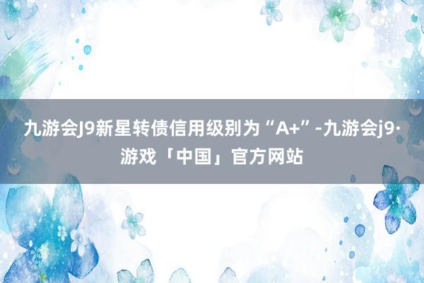 九游会J9新星转债信用级别为“A+”-九游会j9·游戏「中国」官方网站