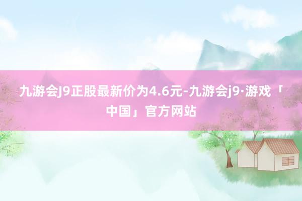 九游会J9正股最新价为4.6元-九游会j9·游戏「中国」官方网站