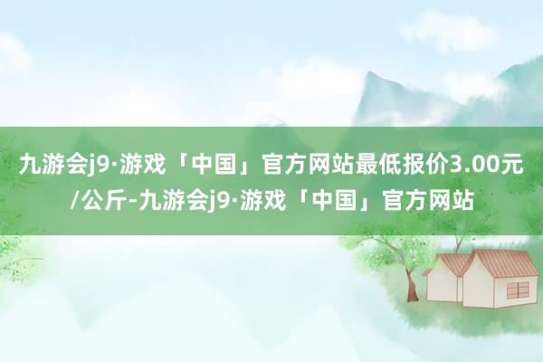 九游会j9·游戏「中国」官方网站最低报价3.00元/公斤-九游会j9·游戏「中国」官方网站