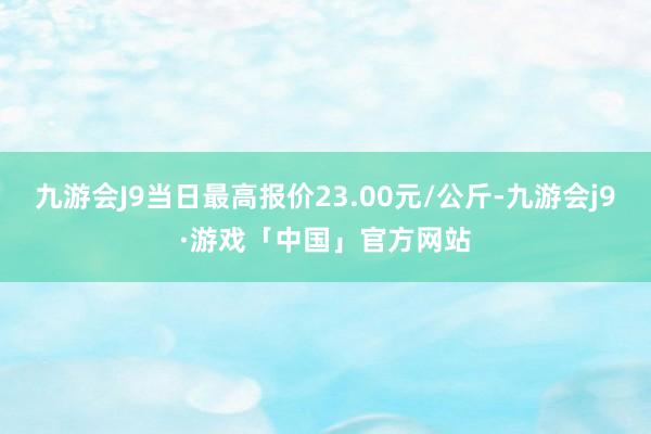 九游会J9当日最高报价23.00元/公斤-九游会j9·游戏「中国」官方网站