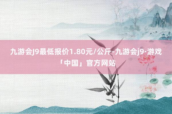 九游会J9最低报价1.80元/公斤-九游会j9·游戏「中国」官方网站