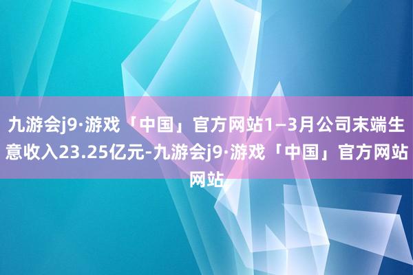 九游会j9·游戏「中国」官方网站1—3月公司末端生意收入23.25亿元-九游会j9·游戏「中国」官方网站