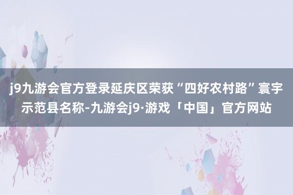 j9九游会官方登录延庆区荣获“四好农村路”寰宇示范县名称-九游会j9·游戏「中国」官方网站