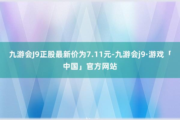 九游会J9正股最新价为7.11元-九游会j9·游戏「中国」官方网站