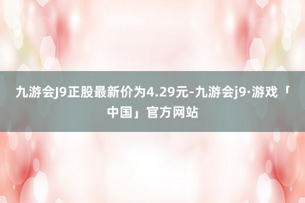 九游会J9正股最新价为4.29元-九游会j9·游戏「中国」官方网站