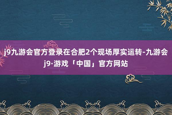 j9九游会官方登录在合肥2个现场厚实运转-九游会j9·游戏「中国」官方网站