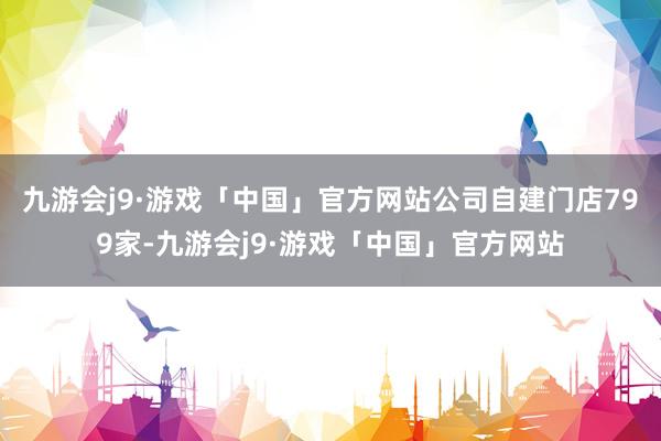 九游会j9·游戏「中国」官方网站公司自建门店799家-九游会j9·游戏「中国」官方网站