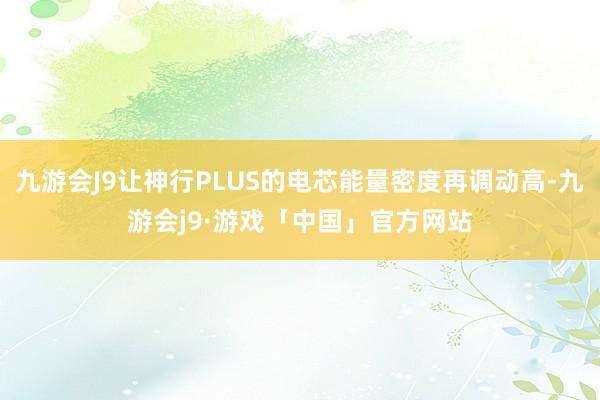 九游会J9让神行PLUS的电芯能量密度再调动高-九游会j9·游戏「中国」官方网站