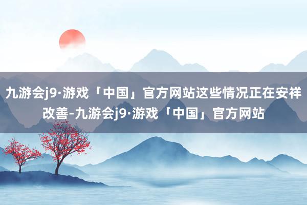 九游会j9·游戏「中国」官方网站这些情况正在安祥改善-九游会j9·游戏「中国」官方网站