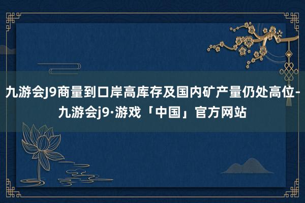 九游会J9商量到口岸高库存及国内矿产量仍处高位-九游会j9·游戏「中国」官方网站