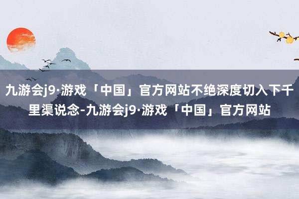 九游会j9·游戏「中国」官方网站不绝深度切入下千里渠说念-九游会j9·游戏「中国」官方网站