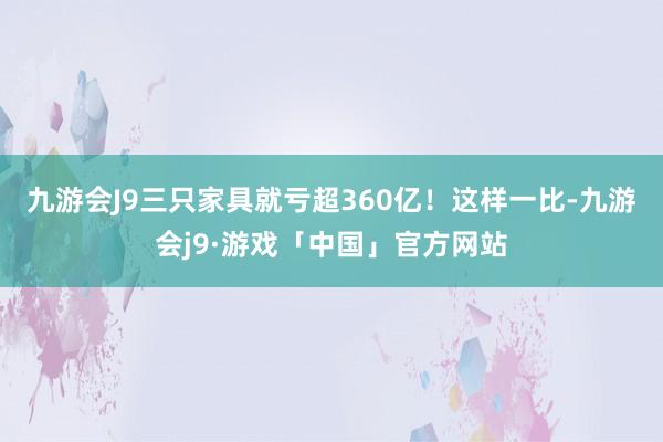 九游会J9三只家具就亏超360亿！　　这样一比-九游会j9·游戏「中国」官方网站