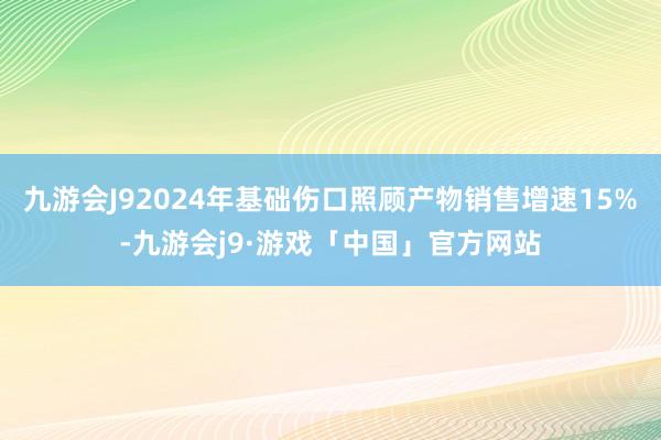 九游会J92024年基础伤口照顾产物销售增速15%-九游会j9·游戏「中国」官方网站