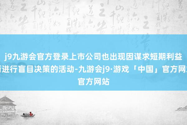 j9九游会官方登录上市公司也出现因谋求短期利益而进行盲目决策的活动-九游会j9·游戏「中国」官方网站