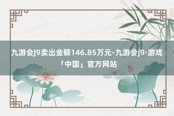 九游会J9卖出金额146.85万元-九游会j9·游戏「中国」官方网站