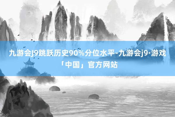 九游会J9跳跃历史90%分位水平-九游会j9·游戏「中国」官方网站