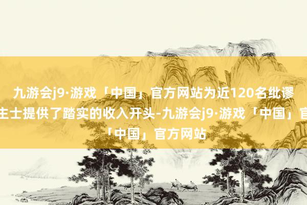 九游会j9·游戏「中国」官方网站为近120名纰谬东说念主士提供了踏实的收入开头-九游会j9·游戏「中国」官方网站