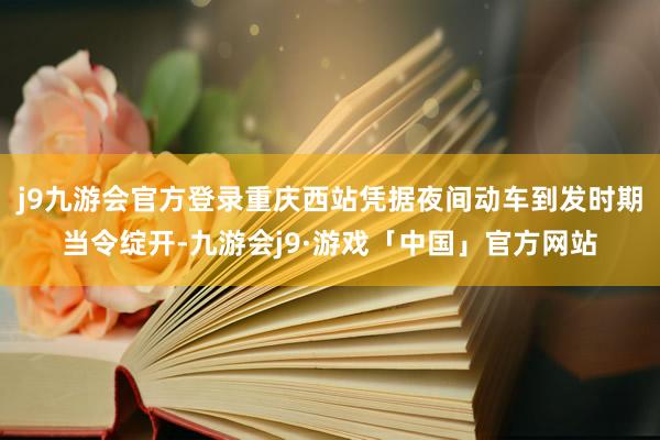 j9九游会官方登录重庆西站凭据夜间动车到发时期当令绽开-九游会j9·游戏「中国」官方网站