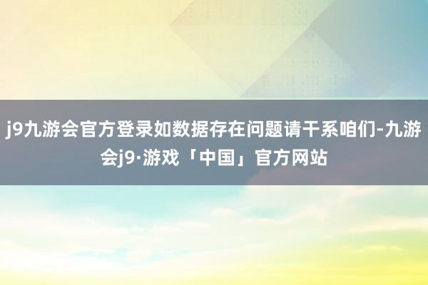 j9九游会官方登录如数据存在问题请干系咱们-九游会j9·游戏「中国」官方网站