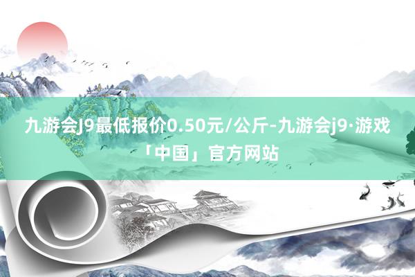 九游会J9最低报价0.50元/公斤-九游会j9·游戏「中国」官方网站