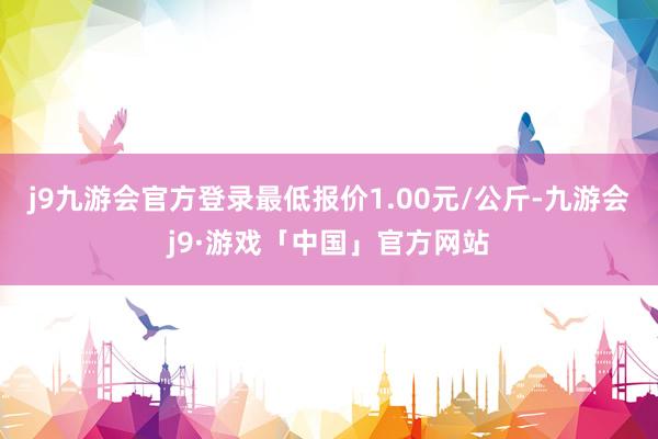 j9九游会官方登录最低报价1.00元/公斤-九游会j9·游戏「中国」官方网站