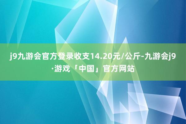 j9九游会官方登录收支14.20元/公斤-九游会j9·游戏「中国」官方网站