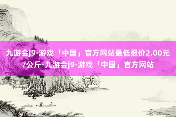 九游会j9·游戏「中国」官方网站最低报价2.00元/公斤-九游会j9·游戏「中国」官方网站