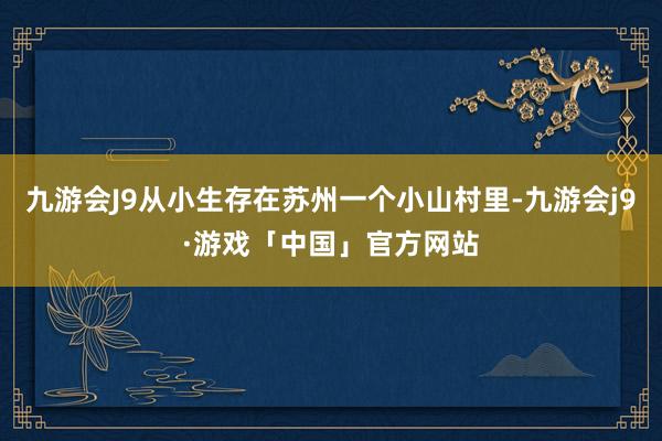 九游会J9从小生存在苏州一个小山村里-九游会j9·游戏「中国」官方网站