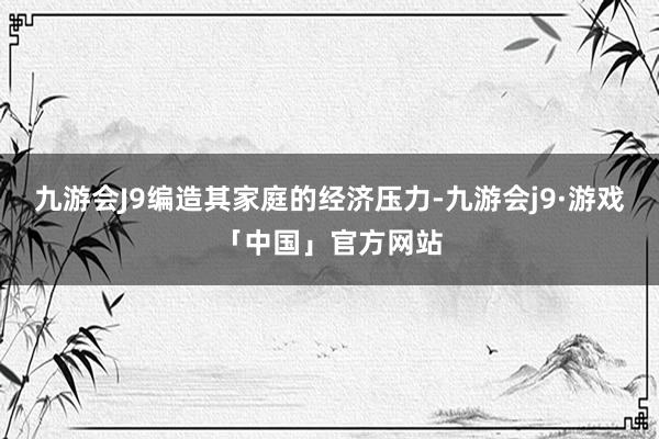 九游会J9编造其家庭的经济压力-九游会j9·游戏「中国」官方网站