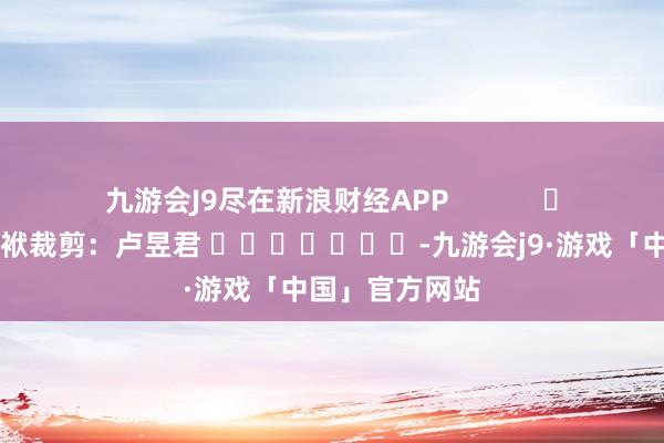 九游会J9尽在新浪财经APP            						包袱裁剪：卢昱君 							-九游会j9·游戏「中国」官方网站