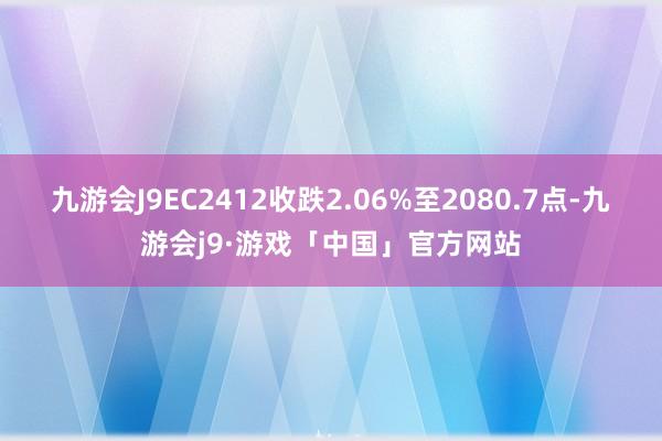 九游会J9EC2412收跌2.06%至2080.7点-九游会j9·游戏「中国」官方网站