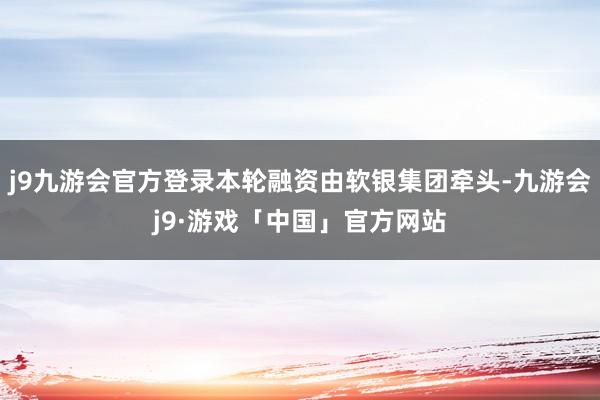 j9九游会官方登录本轮融资由软银集团牵头-九游会j9·游戏「中国」官方网站