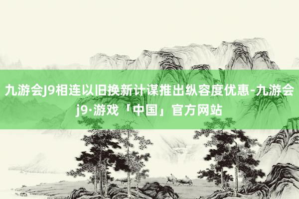 九游会J9相连以旧换新计谋推出纵容度优惠-九游会j9·游戏「中国」官方网站