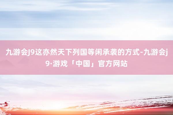 九游会J9这亦然天下列国等闲承袭的方式-九游会j9·游戏「中国」官方网站