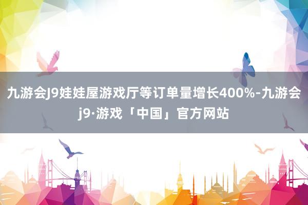 九游会J9娃娃屋游戏厅等订单量增长400%-九游会j9·游戏「中国」官方网站