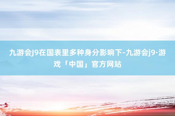 九游会J9在国表里多种身分影响下-九游会j9·游戏「中国」官方网站