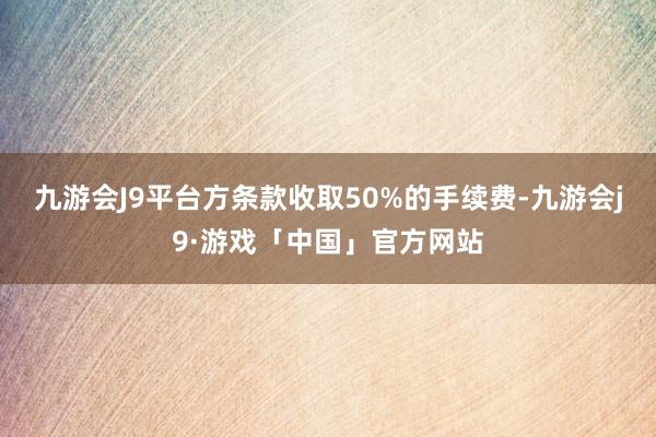 九游会J9平台方条款收取50%的手续费-九游会j9·游戏「中国」官方网站