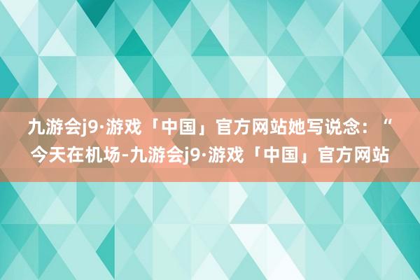 九游会j9·游戏「中国」官方网站　　　　她写说念：“今天在机场-九游会j9·游戏「中国」官方网站