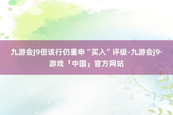 九游会J9但该行仍重申“买入”评级-九游会j9·游戏「中国」官方网站