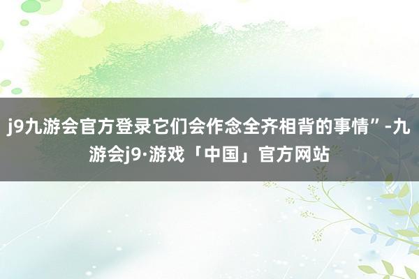 j9九游会官方登录它们会作念全齐相背的事情”-九游会j9·游戏「中国」官方网站