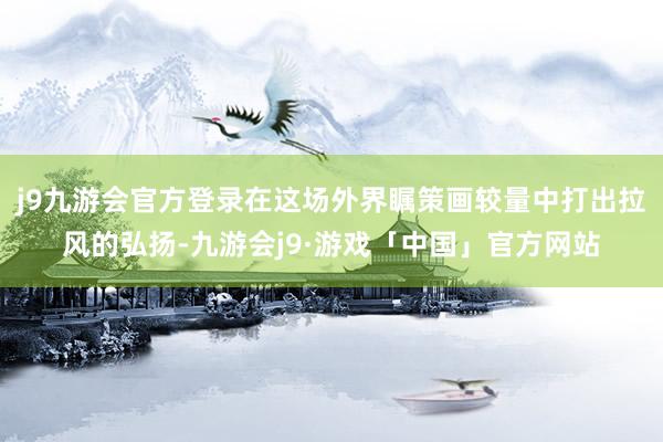 j9九游会官方登录在这场外界瞩策画较量中打出拉风的弘扬-九游会j9·游戏「中国」官方网站